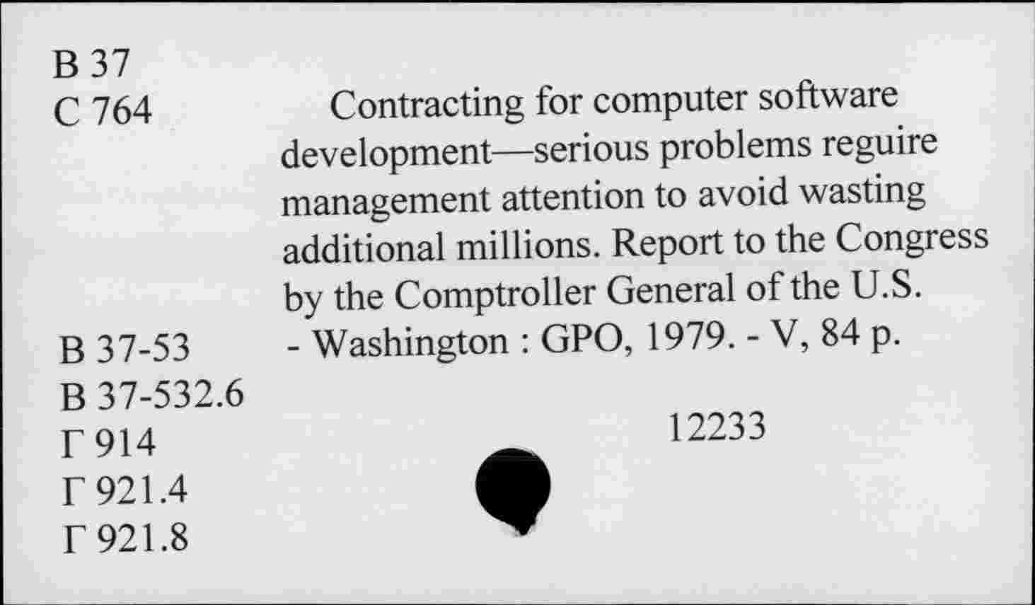 ﻿B 37
C 764
B 37-53
B 37-532.6
F914 r 921.4 f 921.8
Contracting for computer software development—serious problems reguire management attention to avoid wasting additional millions. Report to the Congress by the Comptroller General of the U.S.
- Washington : GPO, 1979. - V, 84 p.
12233